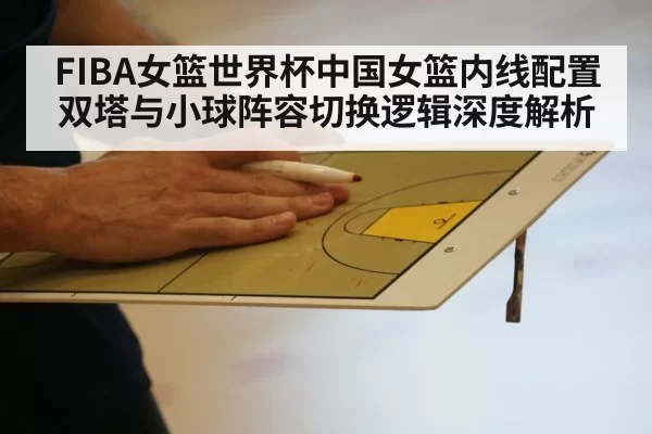 FIBA女篮世界杯中国女篮内线配置 双塔与小球阵容切换逻辑深度解析